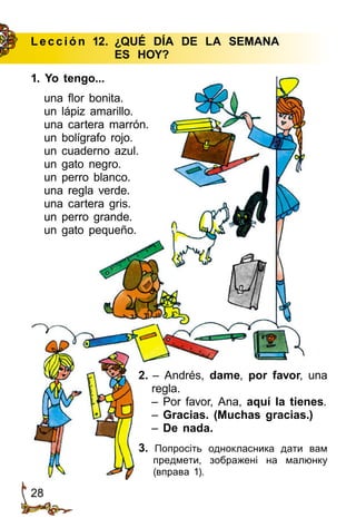 28
Le cción 12.	 ¿QUÉ DÍA DE LA SEMANA
			ES HOY?
1. Yo tengo...
una flor bonita.
un lápiz amarillo.
una cartera marrón.
un bolígrafo rojo.
un cuaderno azul.
un gato negro.
un perro blanco.
una regla verde.
una cartera gris.
un perro grande.
un gato pequeño.
3. Попросіть однокласника дати вам
предмети, зображені на малюнку
(вправа 1).
2. – Andrés, dame, por favor, una
regla.
– Por favor, Ana, aquí la tienes.
– Gracias. (Muchas gracias.)
– De nada.
 