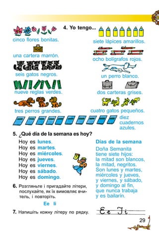 29
4. Yo tengo...
cinco flores bonitas.
una cartera marrón.
ocho bolígrafos rojos.
seis gatos negros. un perro blanco.
dos carteras grises.nueve reglas verdes.
tres perros grandes. cuatro gatos pequeños.
diez
cuadernos
azules.
siete lápices amarillos.
5.	¿Qué día de la semana es hoy?
Hoy es lunes.
Hoy es martes.
Hoy es miércoles.
Hoy es jueves.
Hoy es viernes.
Hoy es sábado.
Hoy es domingo.
7. Напишіть кожну літеру по рядку.
Días de la semana
Doña Semanita
tiene siete hijos:
la mitad son blancos,
la mitad, negritos.
Son lunes y martes,
miércoles y jueves,
y viernes, y sábado,
y domingo al fin,
que nunca trabaja
y es bailarín.
6. Розгляньте і пригадайте літери,
послухайте, як їх вимовляє вчи­
тель, і повторіть.
Ee Ii
 