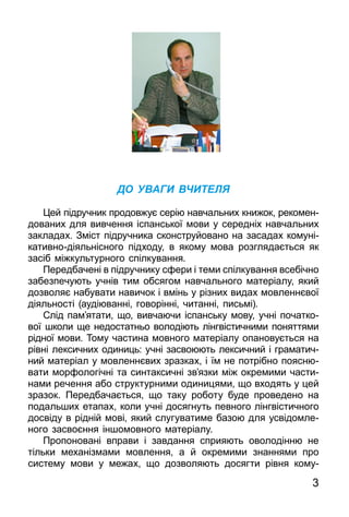 3
ДО УВАГИ ВЧИТЕЛЯ
Цей підручник продовжує серію навчальних книжок, реко­мен­
дованих для вивчення іспанської мови у середніх навчальних
закладах. Зміст підручника сконструйовано на засадах комуні­
ка­тивнодіяльнісного підходу, в якому мова розглядається як
засіб міжкультурного спілкування.
Передбачені в підручнику сфери і теми спілкування всебічно
забезпечують учнів тим обсягом навчального матеріалу, який
дозволяє набувати навичок і вмінь у різних видах мовленнєвої
діяльності (аудіюванні, говорінні, читанні, письмі).
Слід пам’ята­ти, що, вивчаючи іспансь­ку мо­ву, учні по­чат­ко­
вої шко­ли ще недос­татнь­о во­лодіють лінгвістич­ни­ми по­нят­тя­ми
рідної мо­ви. То­му час­ти­на мов­но­го ма­теріалу опановується на
рівні лек­сич­них оди­ниць: учні зас­во­ю­ють лек­сич­ний і гра­ма­тич­
ний ма­теріал у мов­леннєвих зраз­ках, і їм не потрібно по­яс­ню­
ва­ти мор­фо­логічні та синтак­сичні зв’яз­ки між ок­ре­ми­ми час­ти­
на­ми речення або струк­турни­ми оди­ни­ця­ми, що вхо­дять у цей
зра­зок. Пе­ред­ба­чаєть­ся, що та­ку ро­бо­ту бу­де про­ве­де­но на
по­даль­ших ета­пах, ко­ли учні досяг­нуть пев­но­го лінг­віс­тич­но­го
досвіду в рідній мові, який слу­гу­ва­ти­ме ба­зою для усві­дом­ле­
но­го зас­воєння іншо­мов­но­го ма­теріалу.
Пропоновані вправи і завдання сприяють оволодінню не
тіль­ки механізмами мовлення, а й окремими знаннями про
систему мови у межах, що дозволяють досягти рівня кому­
 