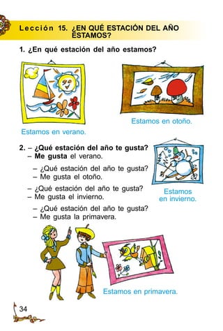 34
Le cción 15.	 ¿EN QUÉ ESTACIÓN DEL AÑO
	ESTAMOS?
1. ¿En qué estación del año estamos?
Estamos en verano.
Estamos
en invierno.
Estamos en primavera.
Estamos en otoño.
2. – ¿Qué estación del año te gusta?
– Me gusta el verano.
– ¿Qué estación del año te gusta?
– Me gusta el otoño.
– ¿Qué estación del año te gusta?
– Me gusta el invierno.
– ¿Qué estación del año te gusta?
– Me gusta la primavera.
 