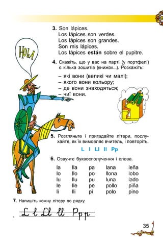 35
3. Son lápices.
Los lápices son verdes.
Los lápices son grandes.
Son mis lápices.
Los lápices están sobre el pupitre.
4. Cкажіть, що у вас на парті (у портфелі)
є кілька зошитів (книжок...). Розкажіть:
– які вони (великі чи малі);
– якого вони кольору;
– де вони знаходяться;
– чиї вони.
5. Розгляньте і пригадайте літери, по­слу­
хайте, як їх вимовляє вчитель, і по­вторіть.
L l Ll ll Pp
6. Озвучте буквосполучення і слова.
la	 lla	 pa	 lana	 leña
lo	 llo	 po	 llona	 lobo
lu	 llu	 pu	 luna	 lado
le	 lle	 pe	 pollo	 piña
li	 lli	 pi	 polo	 pino
7. Напишіть кожну літеру по рядку.
.
 