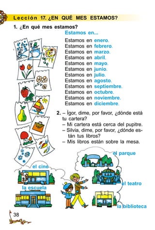 38
Le cción 17. ¿EN QUÉ MES ESTAMOS?
Estamos en...
Estamos en enero.
Estamos en febrero.
Estamos en marzo.
Estamos en abril.
Estamos en mayo.
Estamos en junio.
Estamos en julio.
Estamos en agosto.
Estamos en septiembre.
Estamos en octubre.
Estamos en noviembre.
Estamos en diciembre.
2. – Ígor, dime, por favor, ¿dónde está
tu cartera?
– Mi cartera está cerca del pupitre.
– Silvia, dime, por favor, ¿dónde es­
tán tus libros?
– Mis libros están sobre la mesa.
el teatro
el parque
la escuela
la biblioteca
el cine
1. ¿En qué mes estamos?
 
