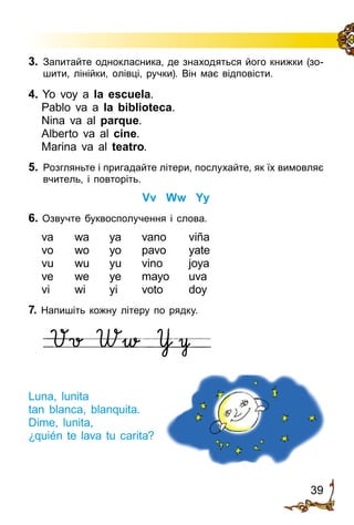 39
3.	 Запитайте однокласника, де знахо­дять­ся його книжки (зо­
шити, лінійки, олівці, ручки). Він має відповісти.
4. Yo voy a la escuela.
Pablo va a la biblioteca.
Nina va al parque.
Alberto va al cine.
Marina va al teatro.
5.	 Розгляньте і пригадайте літери, послухайте, як їх вимовляє
вчитель, і повторіть.
Vv Ww Yy
6. Озвучте буквосполучення і слова.
va	 wa	 ya	 vano	 viña
vo	 wo	 yo	 pavo	 yate
vu	 wu	 yu	 vino	 joya
ve	 we	 ye	 mayo	 uva
vi	 wi	 yi	 voto	 doy
7. Напишіть кожну літеру по рядку.
Luna, lunita
tan blanca, blanquita.
Dime, lunita,
¿quién te lava tu carita?
 