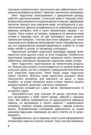 4
нікативної компетентності, достатнього для забезпечення спіл­
кування відповідно до вимог і тематики, визначених програмою.
Зміст підручника сконструйовано з урахуванням досвіду,
набутого друго­клас­никами з іспанської мови в першому класі.
Елементарні уяв­лення та первинні вміння й навички, сформовані
протягом першого року вивчення мови, актуалізуються й удо­
с­коналюються. Деколи це відбувається на знайомому для учнів
мовному матеріалі, втім в інших мовленнєвих зразках і си­
туаціях. Одна година на тиждень, відведена на вивчення мови
учнями в першому класі, не дає можливості міцно засвоїти
навчальний матеріал, і частину його вони забувають, що також
спричинюється тривалим кані­ку­лярним часом. Передбачається,
що учні усвідомленіше викорис­товуватимуть знайомі їм та нові
мовні засоби в усному та писемному спілкуванні.
Навчальний матеріал підручника відповідає віковим особ­
ливостям учнів другого класу та їхнім інтересам. Особис­тіс­но
орієнтована парадигма організації засвоєння змісту навчання
забезпечує оволодіння матеріалом підручника всіма учнями.
Зміст підручника структуровано за тема­тич­ними розділа­
ми. Кожний урок розділу не розглядається як прямий відбиток
шкільного уроку, хоч він є окремим і завершеним ком­понентом
усієї структури підручника. Такий підхід надає під­ручнику
певної гнучкості. Вчитель може самостійно дозувати обсяг
навчального матеріалу для вивчення на уроці, а якщо
потрібно, за умови засвоєння всіма учнями певного розділу
викорис­то­вувати до­дат­кові навчальні матеріали.
Підручник складається з двох частин: пропедевтичного та
основного курсів.
Про­пе­дев­тич­ний курс охоп­лює 20 уроків, протягом яких
учні актуалізують у своїй пам’яті досвід, набутий у першому
класі. Вся робота спрямовується на вдосконалення вимовних
навичок, на від­творення в пам’яті мовного і мовленнєвого
матеріалу, зокрема типових розпоряджень і виразів класного
вжитку. Усномовленнєве спілкування здійснюється на основі
малюнків під­руч­ника і відповідно до змісту текстів, які їх супро­
воджують.
Передбачається, що в першому класі в учнів сформувалися
елементарні навички й уміння читання. Тому текстові матеріали,
 
