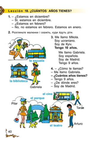 40
Le cción 18. ¿CUÁNTOS AÑOS TIENES?
1. – ¿Estamos en diciembre?
– Sí, estamos en diciembre.
– ¿Estamos en febrero?
– No, no estamos en febrero. Estamos en enero.
2. Розгляньте малюнки і скажіть, куди йдуть діти.
3. Me llamo Mikola.
Soy ucraniano.
Soy de Kyiv.
Tengo 10 años.
Me llamo Gabriela.
Soy española.
Soy de Madrid.
Tengo 9 años.
4. – ¿Cómo te llamas?
– Me llamo Gabriela.
– ¿Cuántos años tienes?
– Tengo 9 años.
– ¿De dónde eres?
– Soy de Madrid.
la biblioteca
la escuela
Gabriela
M
ikola
el teatro
el parque
Pilar
Arturo
Tarás
el cine
 