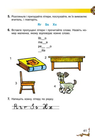 41
5.	 Розгляньте і пригадайте літери, послухайте, як їх вимовляє
вчитель, і повторіть.
Rr Ss Xx
6.	 Вставте пропущені літери і прочитайте слова. Назвіть но­
мер малюнка, якому відповідає кожне слово.
lib__o
me__a
pe__ __o
__illa
1 2
3
4
7.	 Напишіть кожну літеру по рядку.
 