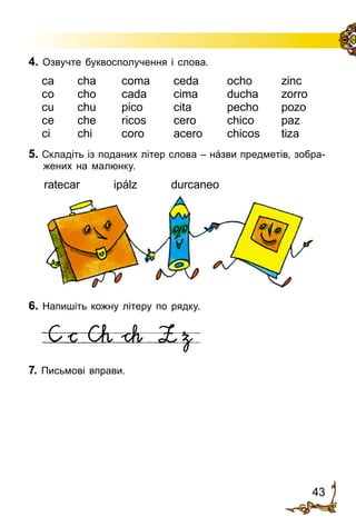 43
4. Озвучте буквосполучення і слова.
ca	 cha	 coma	 ceda	 ocho	 zinc
co	 cho	 cada	 cima	 ducha	 zorro
cu	 chu	 pico	 cita	 pecho	 pozo
ce	 che	 ricos	 cero	 chico	 paz
ci	 chi	 coro	 acero	 chicos	 tiza
5. Складіть із поданих літер слова – нáзви предметів, зобра­
жених на малюнку.
ratecar ipálz durcaneo
6. Напишіть кожну літеру по рядку.
7. Письмові вправи.
 