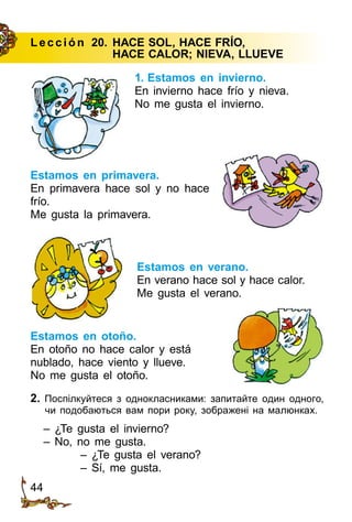 44
Le cción 20.	HACE SOL, HACE FRÍO,
	 HACE CALOR; NIEVA, LLUEVE
1. Estamos en invierno.
En invierno hace frío y nieva.
No me gusta el invierno.
2. Поспілкуйтеся з однокласниками: запитайте один одного,
чи подобаються вам пори року, зображені на малюнках.
– ¿Te gusta el invierno?
– No, no me gusta.
– ¿Te gusta el verano?
– Sí, me gusta.
Estamos en primavera.
En primavera hace sol y no hace
frío.
Me gusta la primavera.
Estamos en verano.
En verano hace sol y hace calor.
Me gusta el verano.
Estamos en otoño.
En otoño no hace calor y está
nublado, hace viento y llueve.
No me gusta el otoño.
 