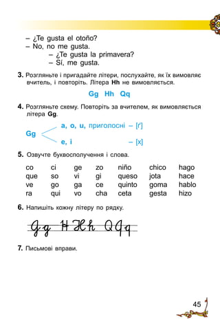 45
3. Розгляньте і пригадайте літери, послухайте, як їх вимовляє
вчитель, і повторіть. Літера Hh не вимовляється.
Gg Hh Qq
4. Розгляньте схему. Повторіть за вчителем, як вимовляється
літера Gg.
a, o, u, приголосні	 – [ґ]
Gg
e, i	 – [x]
5. 	Озвучте буквосполучення і слова.
co ci ge zo niño chico hago
que so vi gi queso jota hace
ve go ga ce quinto goma hablo
ra qui vo cha ceta gesta hizo
6. Напишіть кожну літеру по рядку.
7. Письмові вправи.
– ¿Te gusta el otoño?
– No, no me gusta.
– ¿Te gusta la primavera?
– Sí, me gusta.
 