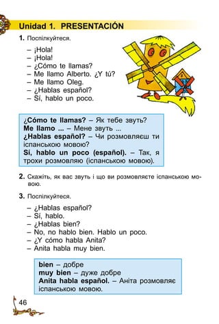 46
Unidad 1. PRESENTACIÓN
1. Поспілкуйтеся.
– ¡Hola!
– ¡Hola!
– ¿Cómo te llamas?
– Me llamo Alberto. ¿Y tú?
– Me llamo Oleg.
– ¿Hablas español?
– Sí, hablo un poco.
2. Скажіть, як вас звуть і що ви розмовляєте іспанською мо­
вою.
3. Поспілкуйтеся.
– ¿Hablas español?
– Sí, hablo.
– ¿Hablas bien?
– No, no hablo bien. Hablo un poco.
– ¿Y cómo habla Anita?
– Anita habla muy bien.
¿Cómo te llamas? – Як тебе звуть?
Me llamo ... – Мене звуть ...
¿Hablas español? – Чи розмовляєш ти
іспанською мовою?
Sí, hablo un poco (español). – Так, я
трохи розмовляю (іспанською мовою).
bien – добре
muy bien – дуже добре
Anita habla español. – Аніта розмовляє
іспанською мовою.
 
