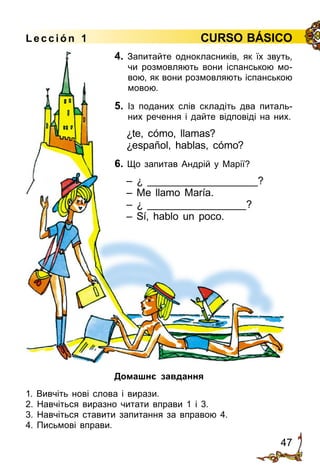 47
Lección 1 CURSO BÁSICO
4. Запитайте однокласників, як їх звуть,
чи розмовляють вони іспанською мо­
вою, як вони розмовляють іспанською
мовою.
5. Із поданих слів складіть два питаль­
них речення і дайте відповіді на них.
¿te, cómo, llamas?
¿español, hablas, cómo?
6. Що запитав Андрій у Марії?
– ¿ ___________________?
– Me llamo María.
– ¿ _________________?
– Sí, hablo un poco.
Домашнє завдання
1. Вивчіть нові слова і вирази.
2. Навчіться виразно читати вправи 1 і 3.
3. Навчіться ставити запитання за вправою 4.
4. Письмові вправи.
 