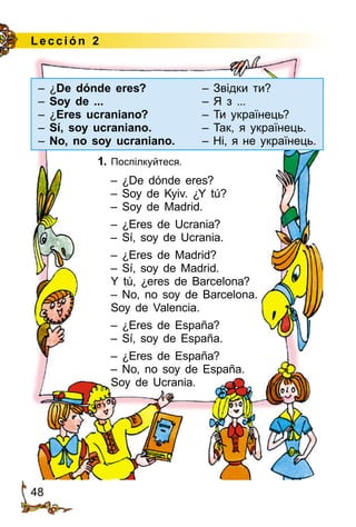 48
Le cción 2
1. Поспілкуйтеся.
– ¿De dónde eres?
– Soy de Kyiv. ¿Y tú?
– Soy de Madrid.
– ¿Eres de Ucrania?
– Sí, soy de Ucrania.
– ¿Eres de Madrid?
– Sí, soy de Madrid.
Y tú, ¿eres de Barcelona?
– No, no soy de Barcelona.
Soy de Valencia.
– ¿Eres de España?
– Sí, soy de España.
– ¿Eres de España?
– No, no soy de España.
Soy de Ucrania.
– ¿De dónde eres? 	 – Звідки ти?
– Soy de ...	 – Я з ...
– ¿Eres ucraniano?	 – Ти українець?
– Sí, soy ucraniano.	 – Так, я українець.
– No, no soy ucraniano.	 – Ні, я не українець.
 
