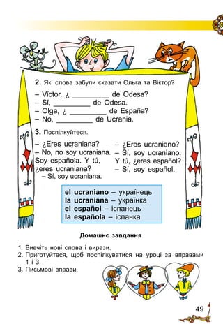 49
– ¿Eres ucraniano?
– Sí, soy ucraniano.
Y tú, ¿eres español?
– Sí, soy español.
2. Які слова забули сказати Ольга та Віктор?
– Víctor, ¿ _________ de Odesa?
– Sí, _________ de Odesa.
– Olga, ¿ _________ de España?
– No, _________ de Ucrania.
3. Поспілкуйтеся.
– ¿Eres ucraniana?
– No, no soy ucraniana.
Soy española. Y tú,
¿eres ucraniana?
– Sí, soy ucraniana.
el ucraniano – українець
la ucraniana – українка
el español – іспанець
la española – іспанка
Домашнє завдання
1.	Вивчіть нові слова і вирази.
2.	Приготуйтеся, щоб поспілкуватися на уроці за вправами
1 і 3.
3.	Письмові вправи.
 