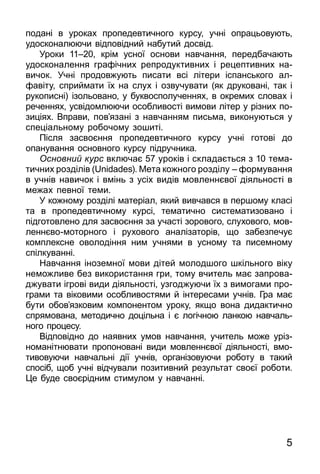 5
подані в уроках пропедевтичного курсу, учні опрацьовують,
удосконалюючи відповідний набутий досвід.
Уро­ки 11–20, крім ус­ної ос­но­ви нав­чан­ня, пе­ред­ба­ча­ють
удос­коналення графічних реп­ро­дук­тив­них і ре­цеп­тив­них на­
ви­чок. Учні продовжують пи­са­ти всі літе­ри іспансь­ко­го ал­
фавіту, сприй­ма­ти їх на слух і оз­ву­чу­ва­ти (як дру­ко­вані, так і
ру­ко­пис­ні) ізоль­о­ва­но, у бук­вос­по­лу­чен­нях, в ок­ре­мих сло­вах і
реченнях, усві­дом­лю­ючи особ­ли­вості вимови літер у різних по­
зиціях. Вправи, пов’язані з навчанням письма, виконуються у
спе­ці­аль­но­му робочому зошиті.
Після засвоєння пропедевтичного курсу учні готові до
опанування основного курсу підручника.
Основний курс включає 57 уроків і складається з 10 тема­
тич­них розділів (Unidades). Мета кожного розділу – формування
в учнів нави­чок і вмінь з усіх видів мовленнєвої діяльності в
межах певної теми.
У кожному розділі матеріал, який вивчався в першому класі
та в пропедевтичному курсі, тематично систематизовано і
підготовлено для засвоєння за участі зорового, слухового, мов­
лен­нєвомоторного і рухового аналізаторів, що забезпечує
комплексне оволодіння ним учнями в усному та писемному
спілкуванні.
Нав­чан­ня іно­зем­ної мо­ви дітей мо­лод­шо­го шкіль­но­го віку
не­мож­ли­ве без ви­ко­рис­тан­ня гри, то­му вчи­тель має зап­ро­ва­
д­жу­ва­ти ігрові ви­ди діяль­ності, уз­год­жу­ю­чи їх з ви­мо­га­ми про­
г­­ра­ми та віко­ви­ми особ­ли­вос­тя­ми й інте­ре­са­ми учнів. Гра має
бу­ти обов’яз­ко­вим ком­по­нен­том уро­ку, як­що во­на ди­дак­тич­но
спря­мо­ва­на, ме­то­дич­но доціль­на і є логічною лан­кою нав­чаль­
но­го про­це­су.
Відповідно до наявних умов навчання, учитель може уріз­
номанітнювати пропоновані види мовленнєвої діяльності, вмо­
тивовуючи навчаль­ні дії учнів, організовуючи роботу в такий
спосіб, щоб учні відчували позитивний результат своєї роботи.
Це буде своєрідним стимулом у навчанні.
 