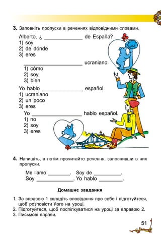 51
4.	 Напишіть, а потім прочитайте речення, заповнивши в них
пропуски.
	 Me llamo ________.	 Soy de __________.
	 Soy _____________.	Yo hablo ________.
Домашнє завдання
1. 	За вправою 1 складіть оповідання про себе і підготуйтеся,
щоб розповісти його на уроці.
2.	Підготуйтеся, щоб поспілкуватися на уроці за вправою 2.
3.	Письмові вправи.
3. Заповніть пропуски в реченнях від­по­від­ни­ми словами.
Alberto, ¿ _____________ de España?
1) soy
2) de dónde
3) eres
____________________ ucraniano.
1) cómo
2) soy
3) bien
Yo hablo ______________ español.
1) ucraniano
2) un poco
3) eres
Yo _________________ hablo español.
1) no
2) soy
3) eres
 