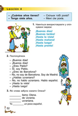 52
Le cción 4
1.	 Навчіться використовувати у спіл­
куванні вирази:
¡Buenos días!
¡Buenas tardes!
¡Hasta la vista!
¡Hasta mañana!
¡Hasta luego!
¡Hasta pronto!
2. Поспілкуйтеся.
– ¡Buenos días!
– ¡Buenos días!
– ¿Eres Pablo?
– Sí, soy Pablo.
– ¿Eres de Barcelona?
– No, no soy de Barcelona. Soy de Madrid.
– ¿Hablas ucraniano?
– No, no hablo ucraniano. Hablo español.
– ¡Hasta la vista!
– ¡Hasta luego!
3. Які слова забула сказати Олена?
________ llamo Olena.
________ de Ucrania.
________ ucraniana.
Yo ________ un poco español.
– ¿Cuántos años tienes?	 – Скільки тобі років?
– Tengo siete años.	 – Мені сім років.
 