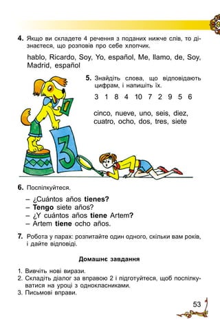 53
4.	 Якщо ви складете 4 речення з поданих нижче слів, то ді­
знаєтеся, що розповів про себе хлопчик.
hablo, Ricardo, Soy, Yo, español, Me, llamo, de, Soy,
Madrid, español
5.	 Знайдіть слова, що відповідають
цифрам, і напишіть їх.
3 1 8 4 10 7 2 9 5 6
cinco, nueve, uno, seis, diez,
cuatro, ocho, dos, tres, siete
6.	 Поспілкуйтеся.
– ¿Cuántos años tienes?
– Tengo siete años?
– ¿Y cuántos años tiene Artem?
– Artem tiene ocho años.
7.	 Робота у парах: розпитайте один одного, скільки вам років,
і дайте від­повіді.
Домашнє завдання
1.	Вивчіть нові вирази.
2.	Складіть діалог за вправою 2 і підготуйтеся, щоб поспілку­
ватися на уроці з однокласниками.
3.	Письмові вправи.
 