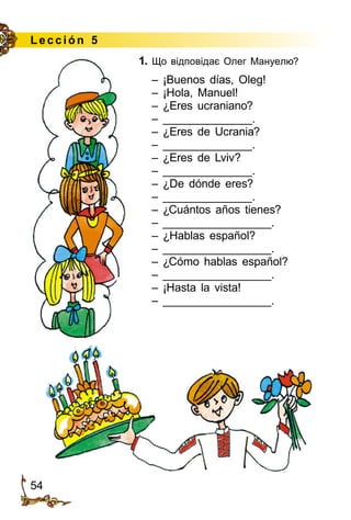 54
Le cción 5
1. Що відповідає Олег Мануелю?
– ¡Buenos días, Oleg!
– ¡Hola, Manuel!
– ¿Eres ucraniano?
– ______________.
– ¿Eres de Ucrania?
– ______________.
– ¿Eres de Lviv?
– ______________.
– ¿De dónde eres?
– ______________.
– ¿Cuántos años tienes?
– _________________.
– ¿Hablas español?
– _________________.
– ¿Cómo hablas español?
– _________________.
– ¡Hasta la vista!
– _________________.
 