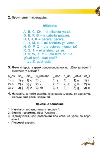 55
2. Прочитайте і перекладіть.
Alfabeto
A, B, C, Ch – el alfabeto ya sé.
D, E, F, G – a caballo patearé.
H, I, J, K – pacata, pacata.
L, Ll, M, N – mi caballito ya viene.
Ñ, O, P, Q – ¿lo quieres montar tú?
R, S, T – el alfabeto ya sé.
U, V, W, X, Y – una letra se fue.
¿Cuál será, cuál será?
– ¡La Z, aquí está!
3. Якою літерою з трьох запропонованих потрібно заповнити
пропуски у словах?
a_os	 so_	 die_	 u_raniano	 _inco	 d_as	 _abla	 er_s
1) n	 1) y	 1) c	 1) c	 1) s	 1) í	 1) n	 1) i
2) ñ	 2) i	 2) j	 2) k	 2) c	 2) e	 2) h	 2) a
3) v	 3) j	 3) z	 3) ch	 3) z	 3) i	 3) g	 3) e
4. Напишіть, а потім скажіть іспанською мовою, як вас звуть,
скільки вам років, звідки ви.
Домашнє завдання
1. Навчіться виразно читати вправу 1.
2. Вивчіть напам’ять вірш “Alfabeto”.
3. Підготуйтеся, щоб розповісти про себе на уроці за впра­
вою 4.
4. Письмові вправи.
 