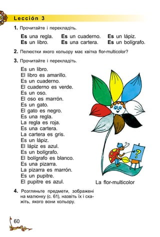 60
Le cción 3
1. Прочитайте і перекладіть.
Es una regla.	 Es un cuaderno.	 Es un lápiz.
Es un libro.	 Es una cartera.	 Es un bolígrafo.
2. Пелюстки якого кольору має квітка flor-multicolor?
3. Прочитайте і перекладіть.
Es un libro.
El libro es amarillo.
Es un cuaderno.
El cuaderno es verde.
Es un oso.
El oso es marrón.
Es un gato.
El gato es negro.
Es una regla.
La regla es roja.
Es una cartera.
La cartera es gris.
Es un lápiz.
El lápiz es azul.
Es un bolígrafo.
El bolígrafo es blanco.
Es una pizarra.
La pizarra es marrón.
Es un pupitre.
El pupitre es azul.
4. Розгляньте предмети, зображені
на малюнку (с. 61), назвіть їх і ска­
жіть, якого вони кольору.
La flor-multicolor
 