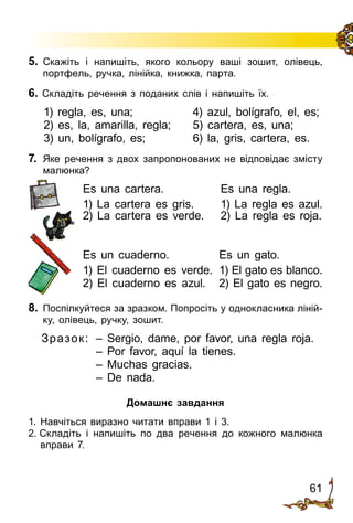 61
5.	 Скажіть і напишіть, якого кольору ваші зошит, олівець,
портфель, ручка, лінійка, книжка, парта.
6. Складіть речення з поданих слів і напишіть їх.
1) regla, es, una;	 4) azul, bolígrafo, el, es;
2) es, la, amarilla, regla;	 5) cartera, es, una;
3) un, bolígrafo, es;	 6) la, gris, cartera, es.
7.	 Яке речення з двох запропонованих не від­по­ві­дає змісту
малюнка?
Es una cartera.	 Es una regla.
1) La cartera es gris.	 1) La regla es azul.
2) La cartera es verde.	 2) La regla es roja.
Es un cuaderno.	 Es un gato.
1) El cuaderno es verde.	 1) El gato es blanco.
2) El cuaderno es azul.	 2) El gato es negro.
8.	 Поспілкуйтеся за зразком. Попросіть у однокласника ліній­
ку, олівець, ручку, зошит.
Зразок:	 – Sergio, dame, por favor, una regla roja.
	 – Por favor, aquí la tienes.
	 – Muchas gracias.
	 – De nada.
Домашнє завдання
1. Навчіться виразно читати вправи 1 і 3.
2. Складіть і напишіть по два речення до кожного малюнка
вправи 7.
 