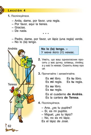 62
Le cción 4
1. Поспілкуйтеся.
– Anita, dame, por favor, una regla.
– Por favor, aquí la tienes.
– Gracias.
– De nada.
* * *
– Pedro, dame, por favor, un lápiz (una regla) verde.
– No lo (la) tengo.
Andrés
Teresa
No lo (la) tengo. –
У мене його (її) немає.
2. Уявіть, що ваш однокласник про­
сить у вас ручку, олівець, лінійку,
а у вас їх немає. Скажіть йому про
це.
3. Прочитайте і запам’ятайте.
Es mi libro.	 Es tu libro.
Es mi regla.	 Es tu regla.
Es su libro.
Es su regla.
Es el cuaderno de Andrés.
Es la cartera de Teresa.
4. Поспілкуйтеся.
– Ana, ¿es tu pupitre?
– Sí, es mi pupitre.
– Miguel, ¿es tu lápiz?
– No, no es mi lápiz.
Es el lápiz de José.
 