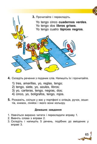 65
3. Прочитайте і перекладіть.
Yo tengo cinco cuadernos verdes.
Yo tengo dos libros grises.
Yo tengo cuatro lápices negros.
4.	 Складіть речення з поданих слів. Напишіть їх і прочитайте.
1) tres, amarillas, yo, reglas, tengo;
2) tengo, siete, yo, azules, libros;
3) yo, carteras, tengo, negras, dos;
4) cinco, yo, bolígrafos, tengo, rojos.
5. 	Розкажіть, скільки у вас у портфелі є олівців, ручок, зоши­
тів, книжок, лінійок і якого вони кольору.
Домашнє завдання
1.	Навчіться виразно читати і перекладати вправу 1.
2.	Вивчіть слова з вправи 2.
3.	Складіть і напишіть 5 речень, подібних до вміщених у
вправі 3.
 