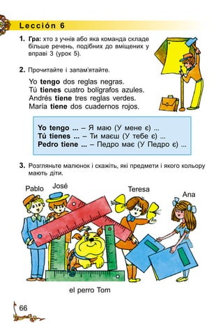 66
1.	 Гра: хто з учнів або яка команда складе
більше речень, подібних до вміщених у
вправі 3 (урок 5).
2. Прочитайте і запам’ятайте.
Yo tengo dos reglas negras.
Tú tienes cuatro bolígrafos azules.
Andrés tiene tres reglas verdes.
María tiene dos cuadernos rojos.
Yo tengo ... – Я маю (У мене є) ...
Tú tienes ... – Ти маєш (У тебе є) ...
Pedro tiene ... – Педро має (У Педро є) ...
3.	 Розгляньте малюнок і скажіть, які предмети і якого кольору
мають діти.
L ección 6
José Teresa
Ana
el perro Tom
Pablo
 