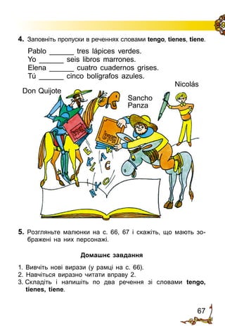 67
4.	 Заповніть пропуски в реченнях словами tengo, tienes, tiene.
Pablo ______ tres lápices verdes.
Yo ______ seis libros marrones.
Elena ______ cuatro cuadernos grises.
Tú ______ cinco bolígrafos azules.
5. Розгляньте малюнки на с. 66, 67 і скажіть, що мають зо­
бражені на них персонажі.
Домашнє завдання
1. Вивчіть нові вирази (у рамці на с. 66).
2. Навчіться виразно читати вправу 2.
3. Складіть і напишіть по два речення зі словами tengo,
tienes, tiene.
Nicolás
Don Quijote
Sancho
Panza
 