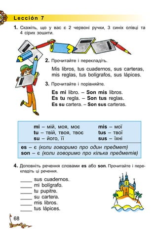 68
1.	 Скажіть, що у вас є 2 червоні ручки, 3 синіх олівці та
4 сірих зошити.
2. Прочитайте і перекладіть.
Mis libros, tus cuadernos, sus carteras,
mis reglas, tus bolígrafos, sus lápices.
3. Прочитайте і порівняйте.
Es mi libro. – Son mis libros.
Es tu regla. – Son tus reglas.
Es su cartera. – Son sus carteras.
mi – мій, моя, моє	mis – мої
tu – твій, твоя, твоє	tus – твої
su – його, її	sus – їхні
es – є (коли говоримо про один предмет)
son – є (коли говоримо про кілька предметів)
4. Доповніть речення словами es або son. Прочитайте і пере­
кладіть ці речення.
____ sus cuadernos.
____ mi bolígrafo.
____ tu pupitre.
____ su cartera.
____ mis libros.
____ tus lápices.
Le cción 7
 