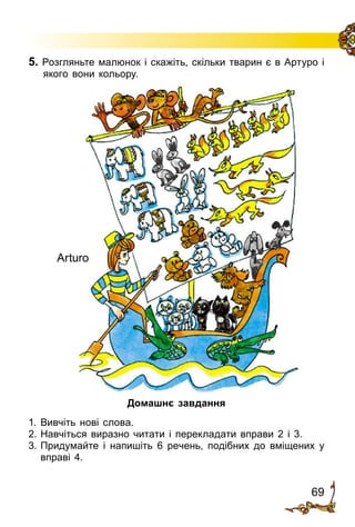 69
5. Розгляньте малюнок і скажіть, скільки тварин є в Артуро і
якого вони кольору.
Домашнє завдання
1.	Вивчіть нові слова.
2.	Навчіться виразно читати і перекладати вправи 2 і 3.
3.	Придумайте і напишіть 6 речень, подібних до вміщених у
вправі 4.
Arturo
 