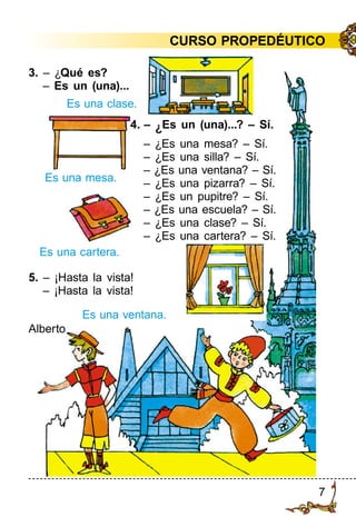 7
3. – ¿Qué es?
– Es un (una)...
Es una clase.
Es una mesa.
Es una cartera.
Es una ventana.
4. – ¿Es un (una)...? – Sí.
– ¿Es una mesa? – Sí.
– ¿Es una silla? – Sí.
– ¿Es una ventana? – Sí.
– ¿Es una pizarra? – Sí.
– ¿Es un pupitre? – Sí.
– ¿Es una escuela? – Sí.
– ¿Es una clase? – Sí.
– ¿Es una cartera? – Sí.
5. – ¡Hasta la vista!
– ¡Hasta la vista!
Alberto
CURSO PROPEDÉUTICO
 