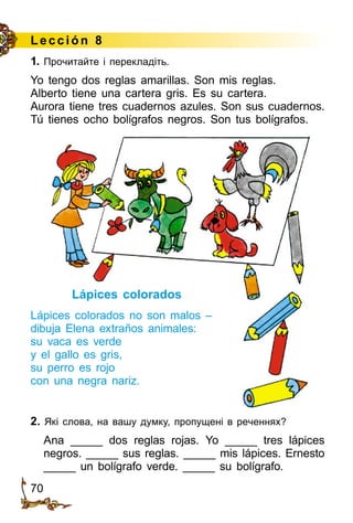 70
L ección 8
1. Прочитайте і перекладіть.
Yo tengo dos reglas amarillas. Son mis reglas.
Alberto tiene una cartera gris. Es su cartera.
Aurora tiene tres cuadernos azules. Son sus cuadernos.
Tú tienes ocho bolígrafos negros. Son tus bolígrafos.
Lápices colorados
Lápices colorados no son malos –
dibuja Elena extraños animales:
su vaca es verde
y el gallo es gris,
su perro es rojo
con una negra nariz.
2. Які слова, на вашу думку, пропущені в реченнях?
Ana _____ dos reglas rojas. Yo _____ tres lápices
negros. _____ sus reglas. _____ mis lápices. Ernesto
_____ un bolígrafo verde. _____ su bolígrafo.
 