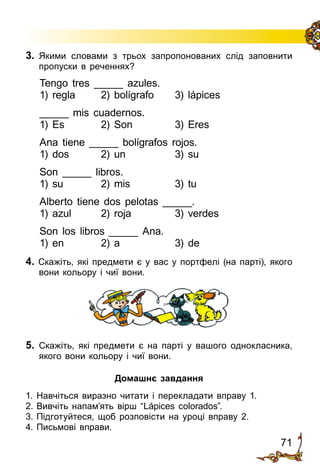 71
3.	 Якими словами з трьох запропонованих слід заповнити
пропуски в реченнях?
Tengo tres _____ azules.
1) regla	 2) bolígrafo	 3) lápices
_____ mis cuadernos.
1) Es 	 2) Son	 3) Eres
Ana tiene _____ bolígrafos rojos.
1) dos 	 2) un 	 3) su
Son _____ libros.
1) su 	 2) mis 	 3) tu
Alberto tiene dos pelotas _____.
1) azul 	 2) roja 	 3) verdes
Son los libros _____ Ana.
1) en 	 2) a 	 3) de
4. Скажіть, які предмети є у вас у портфелі (на парті), якого
вони кольору і чиї вони.
5.	 Скажіть, які предмети є на парті у вашого однокласника,
якого вони кольору і чиї вони.
Домашнє завдання
1.	Навчіться виразно читати і перекладати вправу 1.
2.	Вивчіть напам’ять вірш “Lápices colorados”.
3.	Підготуйтеся, щоб розповісти на уроці вправу 2.
4.	Письмові вправи.
 