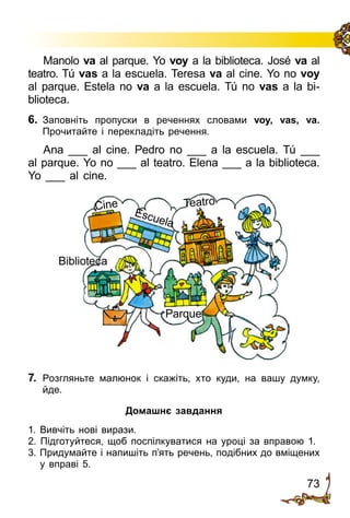 73
Manolo va al parque. Yo voy a la biblioteca. José va al
teatro. Tú vas a la escuela. Teresa va al cine. Yo no voy
al parque. Estela no va a la escuela. Tú no vas a la bi­
blioteca.
6.	 Заповніть пропуски в реченнях словами voy, vas, va.
Прочитайте і перекладіть речення.
Ana ___ al cine. Pedro no ___ a la escuela. Tú ___
al parque. Yo no ___ al teatro. Elena ___ a la biblioteca.
Yo ___ al cine.
Cine
Escuela
Teatro
Parque
Biblioteca
7.	 Розгляньте малюнок і скажіть, хто куди, на вашу думку,
йде.
Домашнє завдання
1. Вивчіть нові вирази.
2. Підготуйтеся, щоб поспілкуватися на уроці за вправою 1.
3. Придумайте і напишіть п’ять речень, подібних до вміщених
у вправі 5.
 