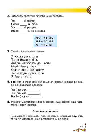 75
2. Заповніть пропуски відповідними словами.
Yo ____ al teatro.
Pedro ____ al cine.
Yo ____ al parque.
Estela ____ a la escuela.
voy	– no voy
vas	– no vas
va	 – no va
3. Скажіть іспанською мовою.
Я ходжу до школи.
Ти не йдеш у кіно.
Андрій не ходить до школи.
Марія йде у парк.
Сергій іде в бібліотеку.
Ти не ходиш до школи.
Я йду в театр.
4.	 Гра: хто з учнів або яка команда складе більше речень,
які починаються словами:
Yo (no) voy _______.
Tú (no) vas _______.
Pablo (no) va _______.
5.	 Розкажіть, куди звичайно ви ходите, куди ходять ваші тато,
мама і брат (сестра).
Домашнє завдання
	 Придумайте і напишіть п’ять речень зі словами voy, vas,
va та під­го­туй­те­ся, щоб розповісти їх на уроці.
 