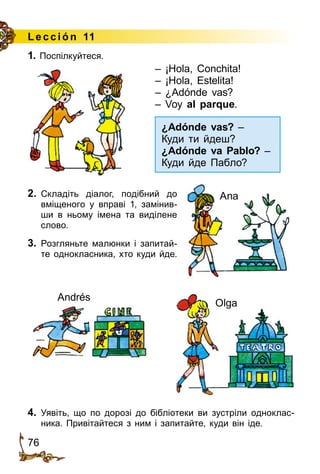 76
Le cción 11
1. Поспілкуйтеся.
¿Adónde vas? –
Куди ти йдеш?
¿Adónde va Pablo? –
Куди йде Пабло?
Olga
Andrés
– ¡Hola, Conchita!
– ¡Hola, Estelita!
– ¿Adónde vas?
– Voy al parque.
2.	 Складіть діалог, подібний до
вміщеного у вправі 1, замінив­
ши в ньому імена та виділене
слово.
3.	 Розгляньте малюнки і запитай­
те однокласника, хто куди йде.
Ana
4.	 Уявіть, що по дорозі до бібліо­­теки ви зустріли одноклас­
ника. Привітайтеся з ним і запитай­те,­куди він іде.
 