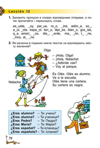 78
Le cción 12
1. Заповніть пропуски в словах відповідними літерами, а по­
тім прочитайте і перекладіть слова.
es_uela, _oy, par_ue, ro_o, _ine, adón_e, so_,
a_ul, _ola, espa_ol, ten_o, lápi_es, blan_o, gra_ias,
q_e, amari_ _os, die_, _erde, ma_ _ón, t_ _ne,
_inco, al_ _no
2. Які речення в поданих нижче текстах не відповідають зміс­
ту малюнків?
		
– ¡Hola, Olga!
– ¡Hola, Natacha!
– ¿Adónde vas?
– Voy al parque.
Es Olés. Olés es alumno.
Va a la escuela.
Olés tiene una cartera.
Su cartera es negra.
Olga
Natacha
¿Eres alumno?	 – Ти учень?
¿Eres alumna?	 – Ти учениця?
¿Eres Pedro?	 – Ти Педро?
¿Eres María?	 – Ти Марія?
¿Eres español?	 – Ти іспанець?
¿Eres española?	– Ти іспанка?
Olés
 