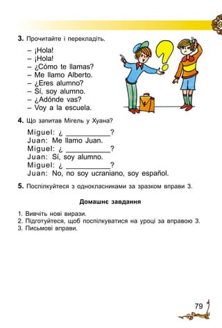 79
3. Прочитайте і перекладіть.
– ¡Hola!
– ¡Hola!
– ¿Cómo te llamas?
– Me llamo Alberto.
– ¿Eres alumno?
– Sí, soy alumno.
– ¿Adónde vas?
– Voy a la escuela.
4. Що запитав Мігель у Хуана?
Miguel: ¿ ___________?
Juan: Me llamo Juan.
Miguel: ¿ ___________?
Juan: Sí, soy alumno.
Miguel: ¿ ___________?
Juan: No, no soy ucraniano, soy español.
5. Поспілкуйтеся з однокласниками за зразком вправи 3.
Домашнє завдання
1.	Вивчіть нові вирази.
2.	Підготуйтеся, щоб поспілкуватися на уроці за вправою 3.
3.	Письмові вправи.
 