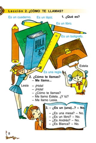 8
Es un bolígrafo.
1. ¿Qué es?
Es una regla.
2. ¿Cómo te llamas?
– Me llamo...
– ¡Hola!
– ¡Hola!
– ¿Cómo te llamas?
– Me llamo Estela. ¿Y tú?
– Me llamo Lesia.
3. – ¿Es un (una)...? – No.
– ¿Es una mesa? – No.
– ¿Es un libro? – No.
– ¿Es Andrés? – No.
– ¿Es Blanca? – No.
Le cción 2. ¿CÓMO TE LLAMAS?
Es un cuaderno. Es un lápiz.
Es un libro.
Lesia
Estela
 