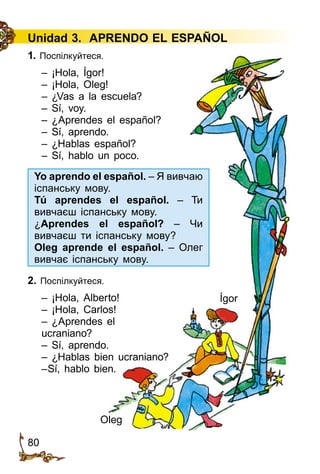 80
Unidad 3. APRENDO EL ESPAÑOL
1. Поспілкуйтеся.
– ¡Hola, Ígor!
– ¡Hola, Oleg!
– ¿Vas a la escuela?
– Sí, voy.
– ¿Aprendes el español?
– Sí, aprendo.
– ¿Hablas español?
– Sí, hablo un poco.
2. Поспілкуйтеся.
– ¡Hola, Alberto!
– ¡Hola, Carlos!
– ¿Aprendes el
ucraniano?
– Sí, aprendo.
– ¿Hablas bien ucraniano?
–Sí, hablo bien.
Ígor
Oleg
Yo aprendo el español. – Я вивчаю
іспанську мову.
Tú aprendes el español. – Ти
вивчаєш іспанську мову.
¿Aprendes el español? – Чи
вивчаєш ти іспанську мову?
Oleg aprende el español. – Олег
вивчає іспанську мову.
 