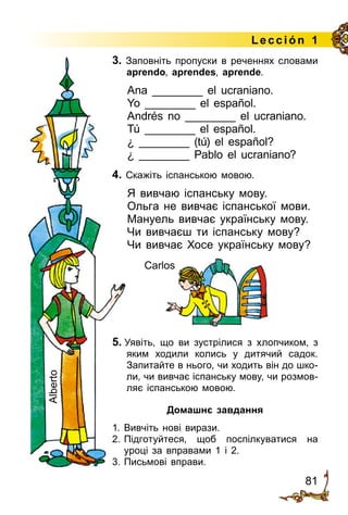 81
Lección 1
3. Заповніть пропуски в реченнях словами
aprendo, aprendes, aprende.
Ana ________ el ucraniano.
Yo ________ el español.
Andrés no ________ el ucraniano.
Tú ________ el español.
¿ ________ (tú) el español?
¿ ________ Pablo el ucraniano?
4. Скажіть іспанською мовою.
Я вивчаю іспанську мову.
Ольга не вивчає іспанської мови.
Мануель вивчає українську мову.
Чи вивчаєш ти іспанську мову?
Чи вивчає Хосе українську мову?
5. Уявіть, що ви зустрілися з хлопчиком, з
яким ходили колись у дитячий садок.
Запитайте в нього, чи ходить він до шко­
ли, чи вивчає іспанську мову, чи розмов­
ляє іспанською мовою.
Домашнє завдання
1.	Вивчіть нові вирази.
2.	Підготуйтеся, щоб поспілкуватися на
уроці за вправами 1 і 2.
3.	Письмові вправи.
Carlos
Alberto
Carlos
 
