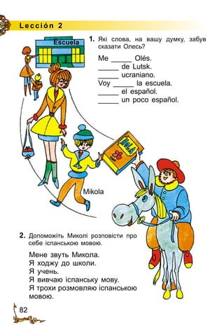 82
Lección 2
1.	 Які слова, на вашу думку, забув
ска­зати Олесь?
Me _____ Olés.
_____ de Lutsk.
_____ ucraniano.
Voy _____ la escuela.
_____ el español.
_____ un poco español.
2. Допоможіть Миколі розповісти про
себе іспанською мовою.
Мене звуть Микола.
Я ходжу до школи.
Я учень.
Я вивчаю іспанську мову.
Я трохи розмовляю іспанською
мовою.
Mikola
Escuela
 