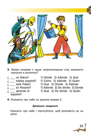 83
3. Якими словами з трьох запропонованих слід заповнити
пропус­ки в реченнях?
¿ ___ va Olena?	 1) Dónde 2) Adónde 3) Qué
¿ ___ hablas español?	 1) Cómo 2) Adónde 3) Quién
¿ ___ está Pablo?	 1) Qué 2) Dónde 3) Adónde
¿ ___ es Rosario?	 1) Adónde 2) De dónde 3) Dónde
¿ ___ aprende el	 1) Qué 2) De dónde 3) Quién
español?
4. Розкажіть про себе за зразком вправи 2.
Домашнє завдання
	 Напишіть про себе і підготуйтеся, щоб розповісти це на
уроці.
 