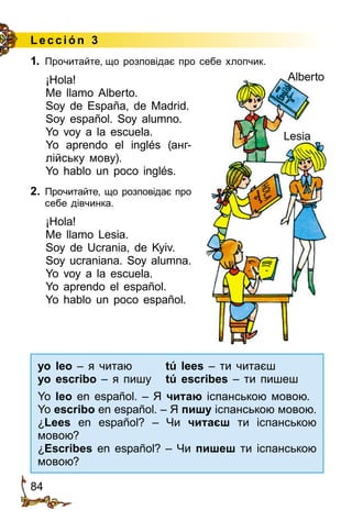 84
Lección 3
1.	 Прочитайте, що розповідає про себе хлопчик.
¡Hola!
Me llamo Alberto.
Soy de España, de Madrid.
Soy español. Soy alumno.
Yo voy a la escuela.
Yo aprendo el inglés (анг­
лійську мову).
Yo hablo un poco inglés.
2.	 Прочитайте, що розповідає про
себе дівчинка.
¡Hola!
Me llamo Lesia.
Soy de Ucrania, de Kyiv.
Soy ucraniana. Soy alumna.
Yo voy a la escuela.
Yo aprendo el español.
Yo hablo un poco español.
yo leo – я читаю tú lees – ти читаєш
yo escribo – я пишу tú escribes – ти пишеш
Yo leo en español. – Я читаю іспанською мовою.
Yo escribo en español. – Я пишу іспанською мовою.
¿Lees en español? – Чи читаєш ти іспанською
мовою?
¿Escribes en español? – Чи пишеш ти іспанською
мовою?
Alberto
Lesia
 