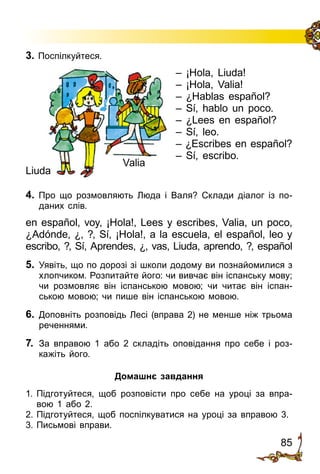 85
3. Поспілкуйтеся.
– ¡Hola, Liuda!
– ¡Hola, Valia!
– ¿Hablas español?
– Sí, hablo un poco.
– ¿Lees en español?
– Sí, leo.
– ¿Escribes en español?
– Sí, escribo.
4. Про що розмовляють Люда і Валя? Склади діалог із по­
даних слів.
en español, voy, ¡Hola!, Lees y escribes, Valia, un poco,
¿Adónde, ¿, ?, Sí, ¡Hola!, a la escuela, el español, leo y
escribo, ?, Sí, Aprendes, ¿, vas, Liuda, aprendo, ?, español
5.	 Уявіть, що по дорозі зі школи додому ви познайомилися з
хлопчиком. Розпитайте його: чи вивчає він іспанську мову;
чи розмовляє він іспанською мовою; чи читає він іспан­
ською мовою; чи пише він іспанською мовою.
6.	 Доповніть розповідь Лесі (вправа 2) не менше ніж трьома
реченнями.
7.	 За вправою 1 або 2 складіть оповідання про себе і роз­
кажіть його.
Домашнє завдання
1.	Підготуйтеся, щоб розповісти про себе на уроці за впра­
вою 1 або 2.
2.	Підготуйтеся, щоб поспілкуватися на уроці за вправою 3.
3.	Письмові вправи.
Liuda
Valia
 