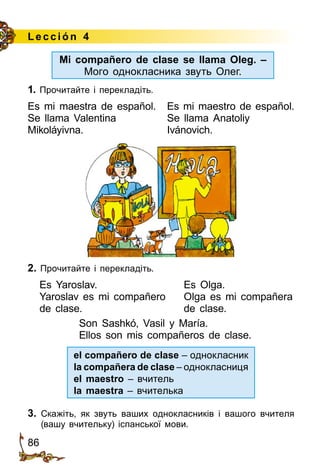 86
Lección 4
1. Прочитайте і перекладіть.
Es mi maestra de español.	 Es mi maestro de español.
Se llama Valentina 	 Se llama Anatoliy
Mikoláyivna. 	 Ivánovich.
2. Прочитайте і перекладіть.
Es Yaroslav.	 Es Olga.
Yaroslav es mi compañero	 Olga es mi compañera
de clase.	 de clase.
Son Sashkó, Vasil y María.
Ellos son mis compañeros de clase.
el compañero de clase – однокласник
la compañera de clase – однокласниця
el maestro – вчитель
la maestra – вчителька
3.	 Скажіть, як звуть ваших однокласників і вашого вчителя
(вашу вчительку) іспанської мови.
Mi compañero de clase se llama Oleg. –
Мого однокласника звуть Олег.
 