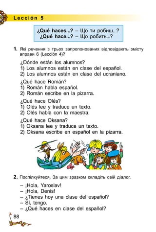 88
Lección 5
¿Qué haces...? – Що ти робиш...?
¿Qué hace...? – Що робить...?
1.	 Які речення з трьох запропонованих відповідають змісту
вправи 6 (Lección 4)?
¿Dónde están los alumnos?
1) Los alumnos están en clase del español.
2) Los alumnos están en clase del ucraniano.
¿Qué hace Román?
1) Román habla español.
2) Román escribe en la pizarra.
¿Qué hace Olés?
1) Olés lee y traduce un texto.
2) Olés habla con la maestra.
¿Qué hace Oksana?
1) Oksana lee y traduce un texto.
2) Oksana escribe en español en la pizarra.
2. Поспілкуйтеся. За цим зразком складіть свій діалог.
– ¡Hola, Yaroslav!
– ¡Hola, Denís!
– ¿Tienes hoy una clase del español?
– Sí, tengo.
– ¿Qué haces en clase del español?
 