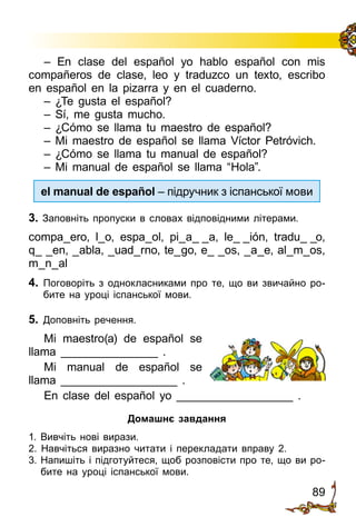 89
– En clase del español yo hablo español con mis
compañeros de clase, leo y traduzco un texto, escribo
en español en la pizarra y en el cuaderno.
– ¿Te gusta el español?
– Sí, me gusta mucho.
– ¿Cómo se llama tu maestro de español?
– Mi maestro de español se llama Víctor Petróvich.
– ¿Cómo se llama tu manual de español?
– Mi manual de español se llama “Hola”.
el manual de español – підручник з іспанської мови
3. Заповніть пропуски в словах відповідними літерами.
compa_ero, l_o, espa_ol, pi_a_ _a, le_ _ión, tradu_ _o,
q_ _en, _abla, _uad_rno, te_go, e_ _os, _a_e, al_m_os,
m_n_al
4.	 Поговоріть з однокласниками про те, що ви звичайно ро­
бите на уроці іспанської мови.
5.	 Доповніть речення.
Mi maestro(a) de español se
llama _______________ .
Mi manual de español se
llama __________________ .
En clase del español yo __________________ .
Домашнє завдання
1. Вивчіть нові вирази.
2. Навчіться виразно читати і перекладати вправу 2.
3.	Напишіть і підготуйтеся, щоб розповісти про те, що ви ро­
бите на уроці іспанської мови.
 