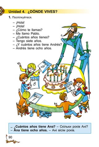 90
Unidad 4. ¿DÓNDE VIVES?
1. Поспілкуйтеся.
– ¡Hola!
– ¡Hola!
– ¿Cómo te llamas?
– Me llamo Pablo.
– ¿Cuántos años tienes?
– Tengo siete años.
– ¿Y cuántos años tiene Andrés?
– Andrés tiene ocho años.
– ¿Cuántos años tiene Ana? – Скільки років Ані?
– Ana tiene ocho años. – Ані вісім років.
 